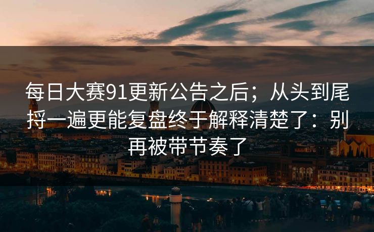 每日大赛91更新公告之后;从头到尾捋一遍更能复盘终于解释清楚了:别再被带节奏了