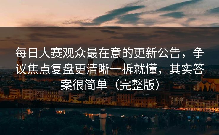 每日大赛观众最在意的更新公告，争议焦点复盘更清晰一拆就懂，其实答案很简单（完整版）