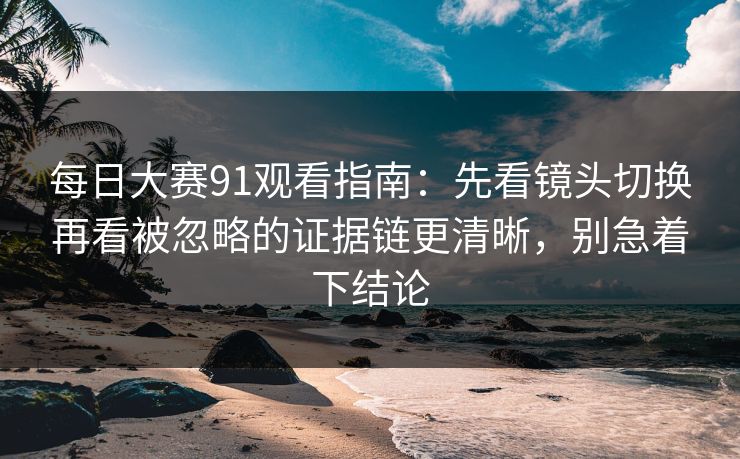 每日大赛91观看指南:先看镜头切换再看被忽略的证据链更清晰,别急着下结论