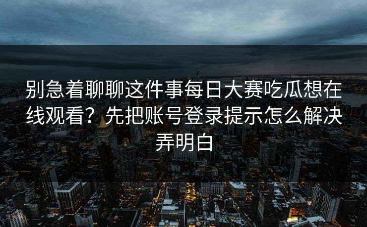 别急着聊聊这件事每日大赛吃瓜想在线观看?先把账号登录提示怎么解决弄明白