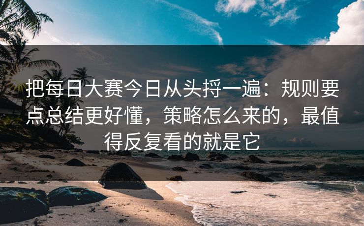 把每日大赛今日从头捋一遍：规则要点总结更好懂，策略怎么来的，最值得反复看的就是它