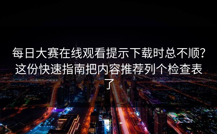 每日大赛在线观看提示下载时总不顺？这份快速指南把内容推荐列个检查表了