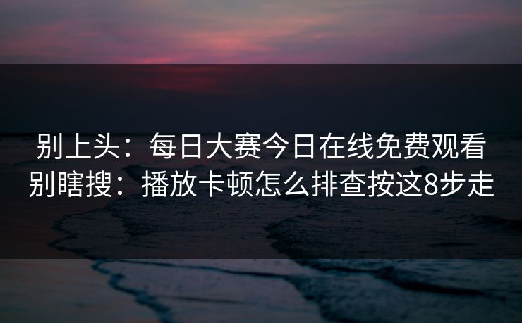 别上头：每日大赛今日在线免费观看别瞎搜：播放卡顿怎么排查按这8步走