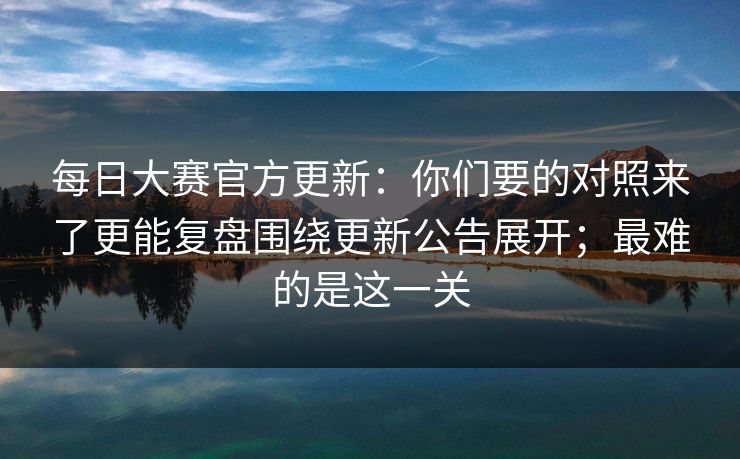 每日大赛官方更新：你们要的对照来了更能复盘围绕更新公告展开；最难的是这一关