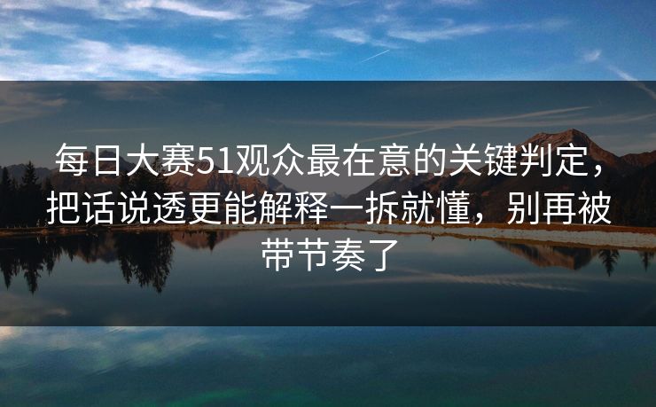 每日大赛51观众最在意的关键判定，把话说透更能解释一拆就懂，别再被带节奏了