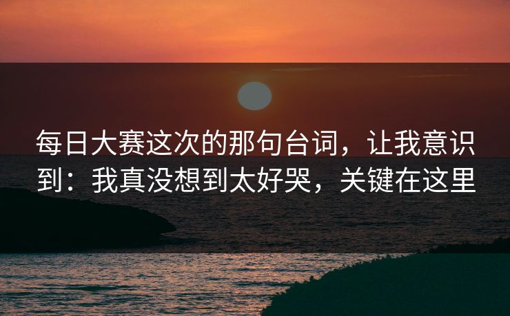 每日大赛这次的那句台词，让我意识到：我真没想到太好哭，关键在这里