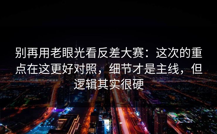 别再用老眼光看反差大赛：这次的重点在这更好对照，细节才是主线，但逻辑其实很硬