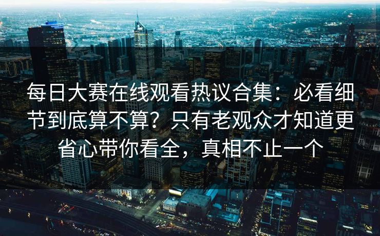 每日大赛在线观看热议合集：必看细节到底算不算？只有老观众才知道更省心带你看全，真相不止一个