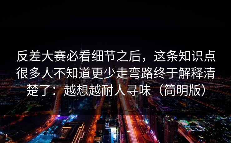 反差大赛必看细节之后，这条知识点很多人不知道更少走弯路终于解释清楚了：越想越耐人寻味（简明版）