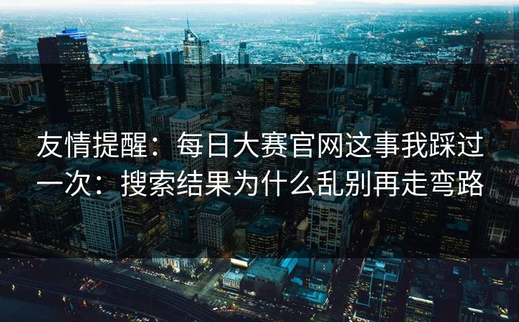 友情提醒：每日大赛官网这事我踩过一次：搜索结果为什么乱别再走弯路