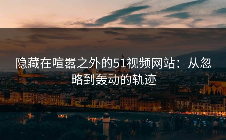 隐藏在喧嚣之外的51视频网站：从忽略到轰动的轨迹