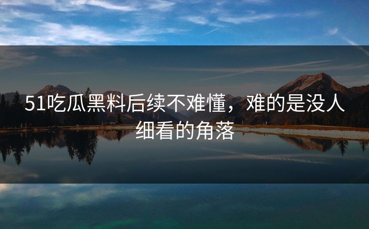 51吃瓜黑料后续不难懂，难的是没人细看的角落