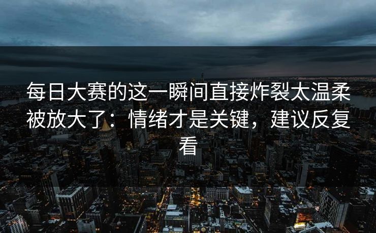 每日大赛的这一瞬间直接炸裂太温柔被放大了：情绪才是关键，建议反复看