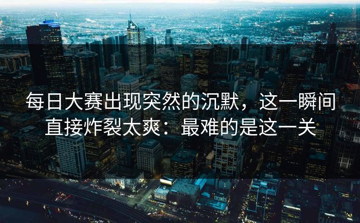 每日大赛出现突然的沉默，这一瞬间直接炸裂太爽：最难的是这一关