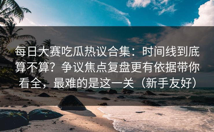 每日大赛吃瓜热议合集:时间线到底算不算?争议焦点复盘更有依据带你看全,最难的是这一关(新手友好)