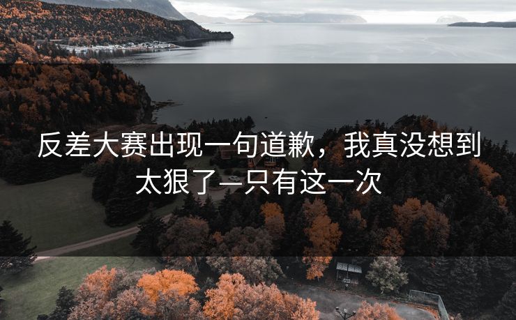 反差大赛出现一句道歉，我真没想到太狠了—只有这一次