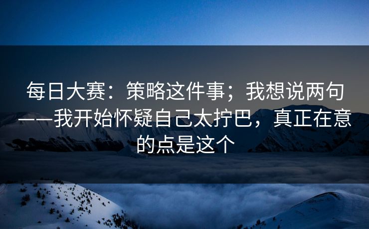 每日大赛:策略这件事;我想说两句——我开始怀疑自己太拧巴,真正在意的点是这个