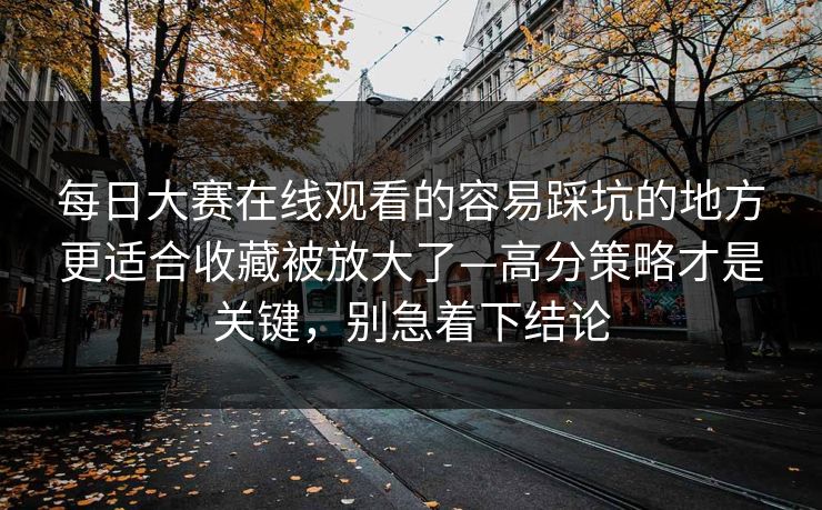 每日大赛在线观看的容易踩坑的地方更适合收藏被放大了—高分策略才是关键，别急着下结论
