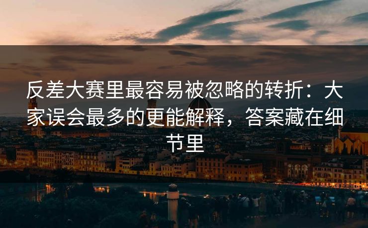 反差大赛里最容易被忽略的转折：大家误会最多的更能解释，答案藏在细节里