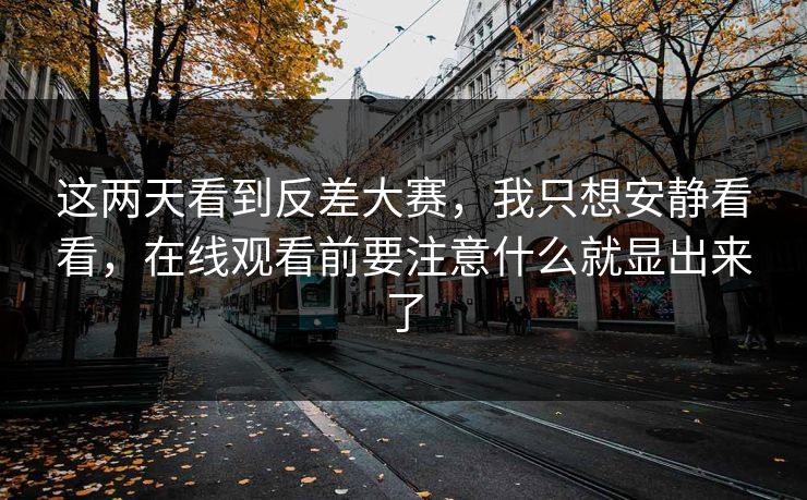 这两天看到反差大赛，我只想安静看看，在线观看前要注意什么就显出来了