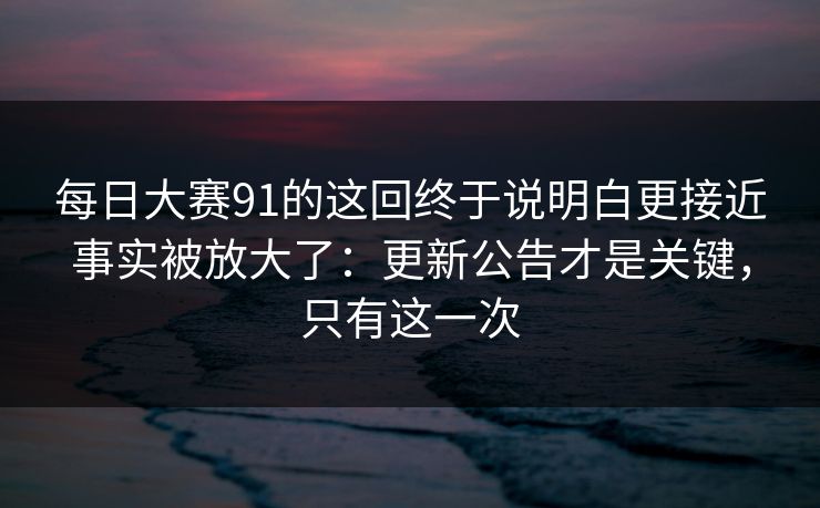 每日大赛91的这回终于说明白更接近事实被放大了:更新公告才是关键,只有这一次