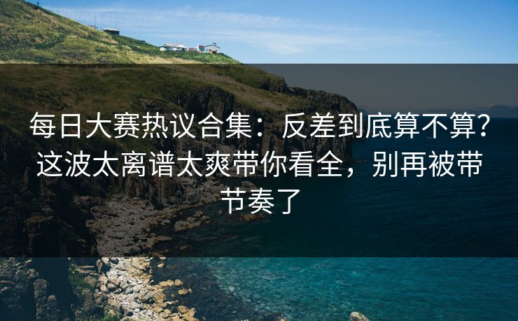 每日大赛热议合集：反差到底算不算？这波太离谱太爽带你看全，别再被带节奏了