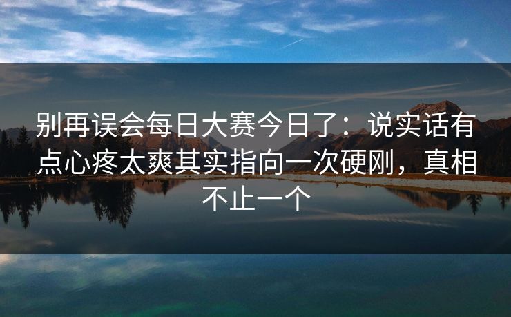 别再误会每日大赛今日了：说实话有点心疼太爽其实指向一次硬刚，真相不止一个