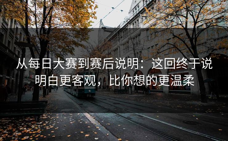 从每日大赛到赛后说明：这回终于说明白更客观，比你想的更温柔