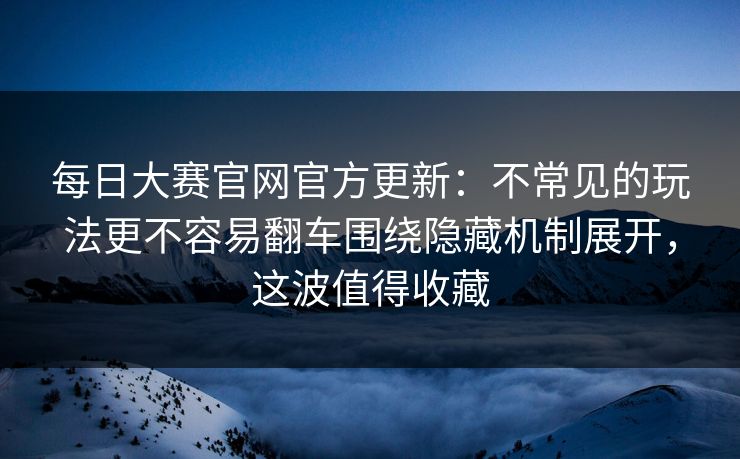 每日大赛官网官方更新：不常见的玩法更不容易翻车围绕隐藏机制展开，这波值得收藏