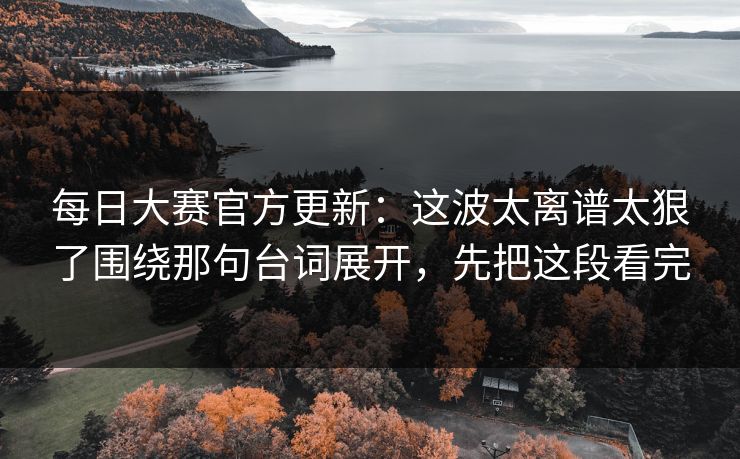每日大赛官方更新：这波太离谱太狠了围绕那句台词展开，先把这段看完
