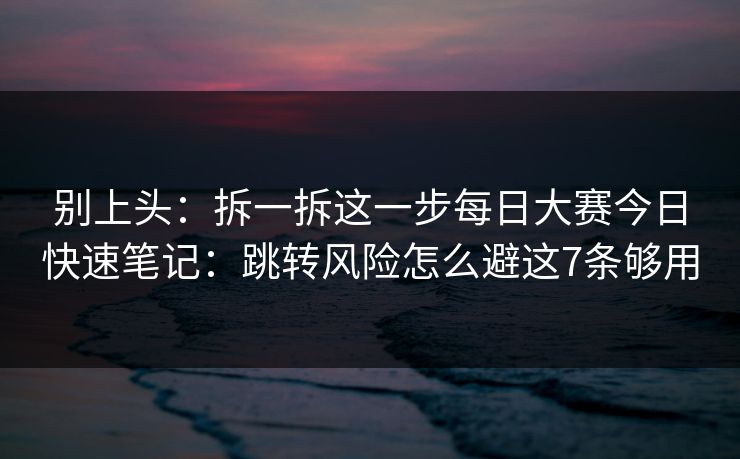别上头：拆一拆这一步每日大赛今日快速笔记：跳转风险怎么避这7条够用