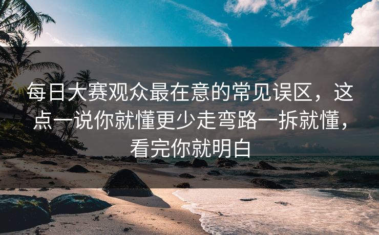 每日大赛观众最在意的常见误区，这点一说你就懂更少走弯路一拆就懂，看完你就明白