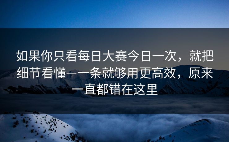 如果你只看每日大赛今日一次，就把细节看懂—一条就够用更高效，原来一直都错在这里