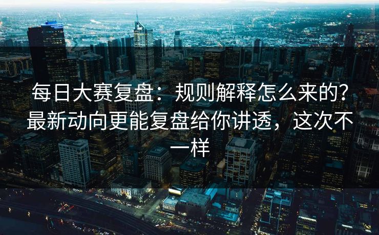 每日大赛复盘：规则解释怎么来的？最新动向更能复盘给你讲透，这次不一样