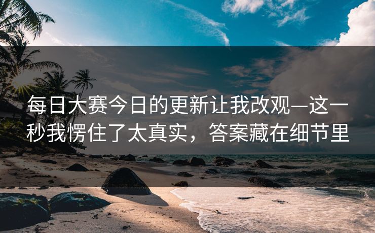 每日大赛今日的更新让我改观—这一秒我愣住了太真实，答案藏在细节里