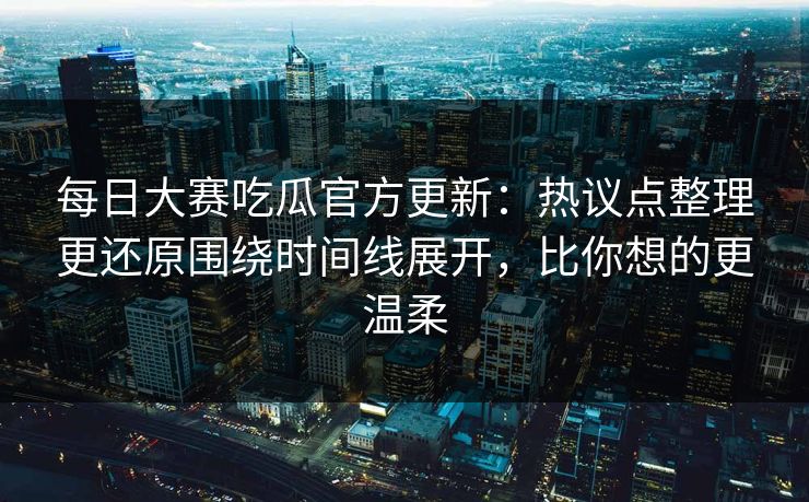 每日大赛吃瓜官方更新：热议点整理更还原围绕时间线展开，比你想的更温柔