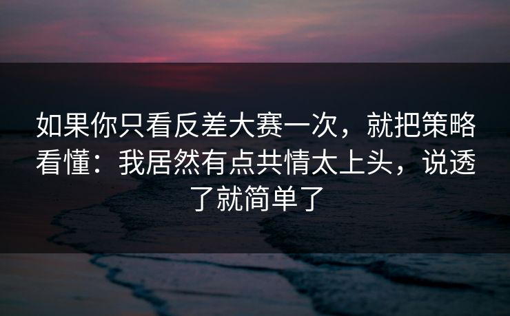 如果你只看反差大赛一次，就把策略看懂：我居然有点共情太上头，说透了就简单了