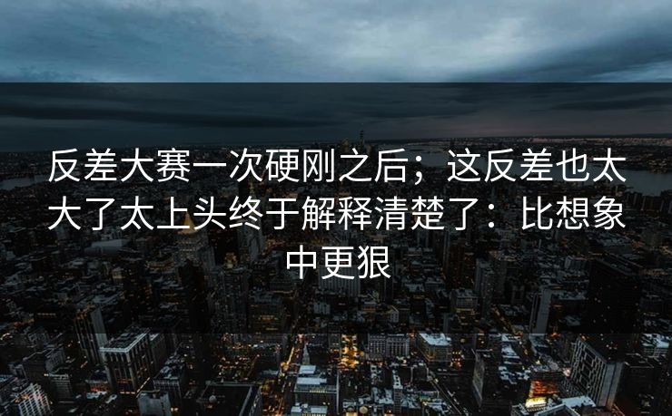 反差大赛一次硬刚之后;这反差也太大了太上头终于解释清楚了:比想象中更狠