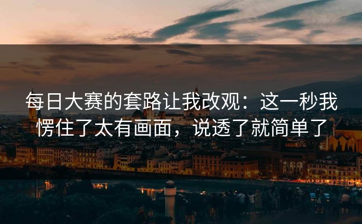 每日大赛的套路让我改观：这一秒我愣住了太有画面，说透了就简单了