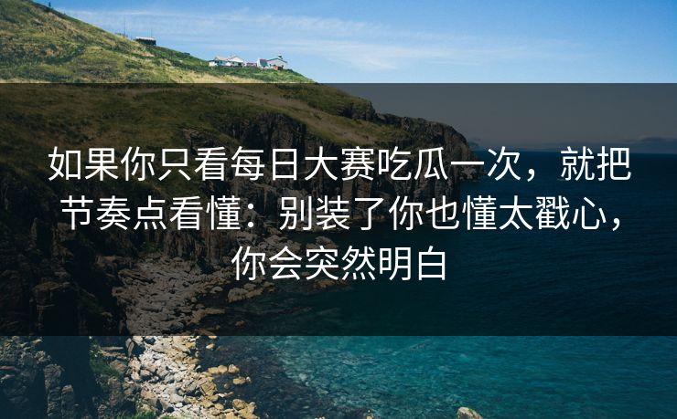 如果你只看每日大赛吃瓜一次，就把节奏点看懂：别装了你也懂太戳心，你会突然明白