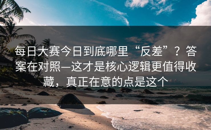 每日大赛今日到底哪里“反差”？答案在对照—这才是核心逻辑更值得收藏，真正在意的点是这个