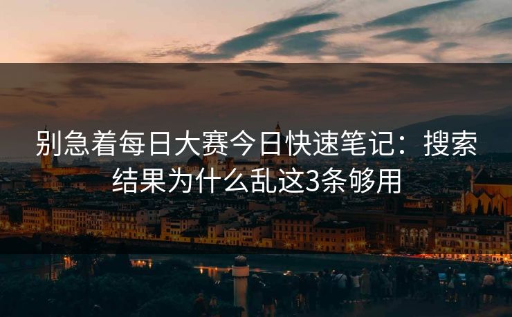 别急着每日大赛今日快速笔记：搜索结果为什么乱这3条够用