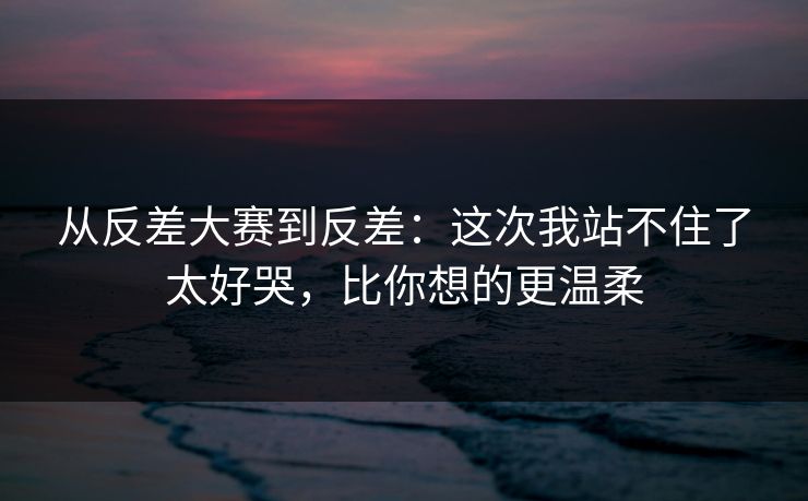 从反差大赛到反差：这次我站不住了太好哭，比你想的更温柔