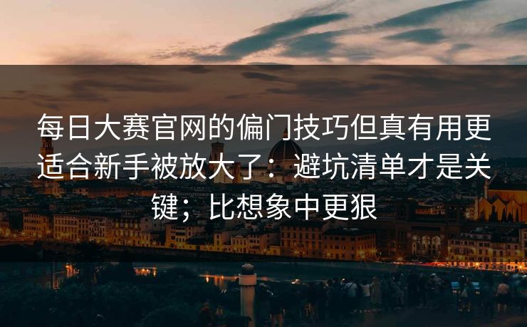 每日大赛官网的偏门技巧但真有用更适合新手被放大了：避坑清单才是关键；比想象中更狠
