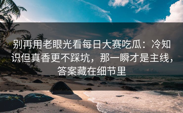 别再用老眼光看每日大赛吃瓜:冷知识但真香更不踩坑,那一瞬才是主线,答案藏在细节里