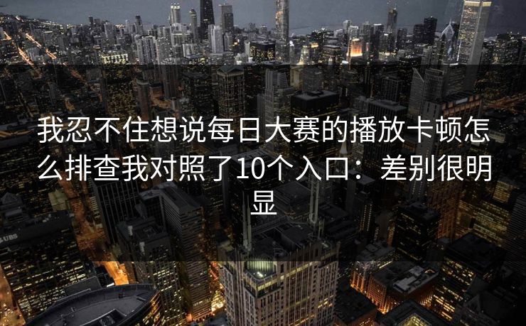我忍不住想说每日大赛的播放卡顿怎么排查我对照了10个入口:差别很明显