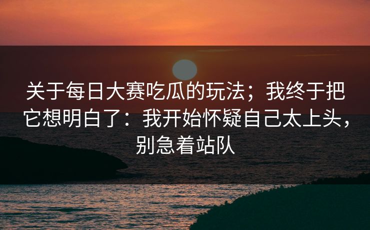 关于每日大赛吃瓜的玩法；我终于把它想明白了：我开始怀疑自己太上头，别急着站队