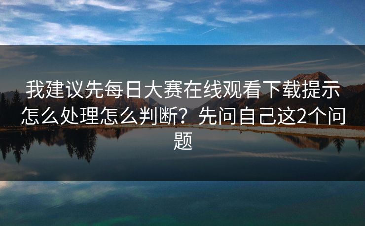 我建议先每日大赛在线观看下载提示怎么处理怎么判断？先问自己这2个问题