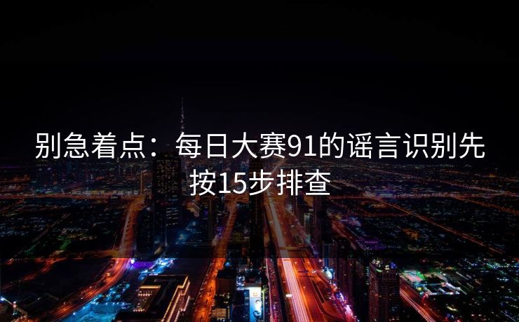 别急着点：每日大赛91的谣言识别先按15步排查