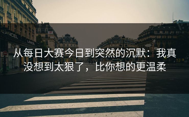 从每日大赛今日到突然的沉默：我真没想到太狠了，比你想的更温柔